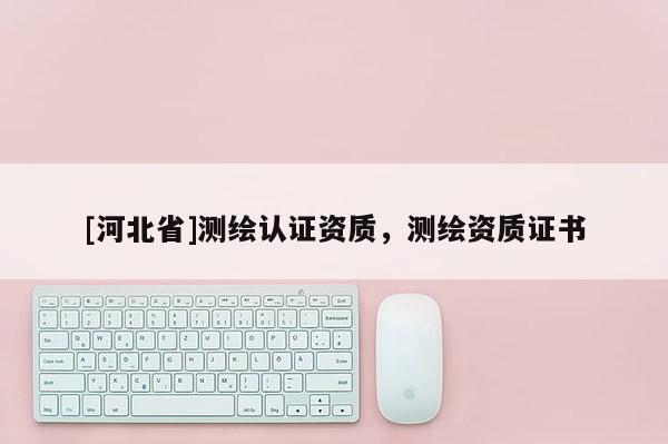 [河北省]測(cè)繪認(rèn)證資質(zhì)，測(cè)繪資質(zhì)證書(shū)
