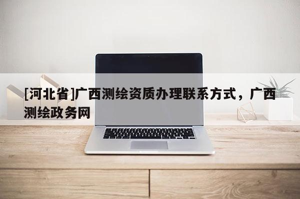 [河北省]廣西測繪資質(zhì)辦理聯(lián)系方式，廣西測繪政務(wù)網(wǎng)