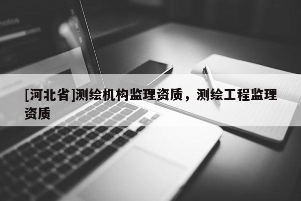 [河北省]測繪機構(gòu)監(jiān)理資質(zhì)，測繪工程監(jiān)理資質(zhì)