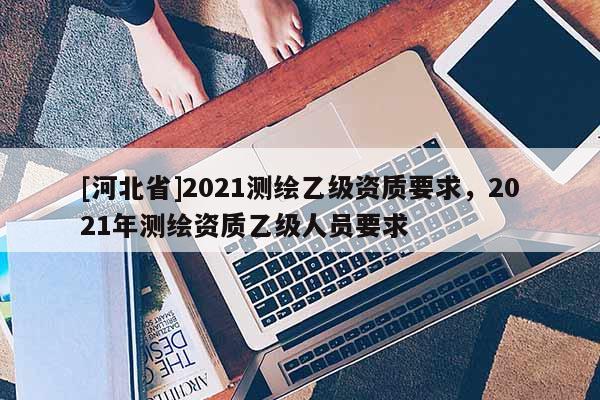 [河北省]2021測(cè)繪乙級(jí)資質(zhì)要求，2021年測(cè)繪資質(zhì)乙級(jí)人員要求