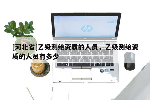 [河北省]乙級(jí)測(cè)繪資質(zhì)的人員，乙級(jí)測(cè)繪資質(zhì)的人員有多少