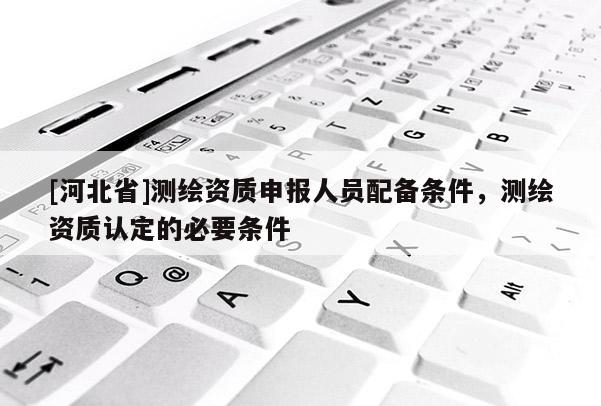 [河北省]測(cè)繪資質(zhì)申報(bào)人員配備條件，測(cè)繪資質(zhì)認(rèn)定的必要條件