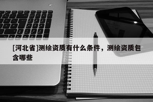 [河北省]測(cè)繪資質(zhì)有什么條件，測(cè)繪資質(zhì)包含哪些