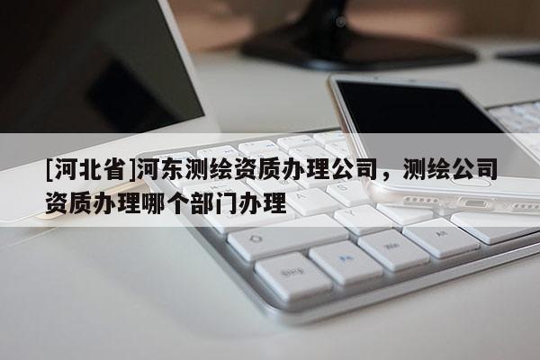 [河北省]河東測繪資質辦理公司，測繪公司資質辦理哪個部門辦理