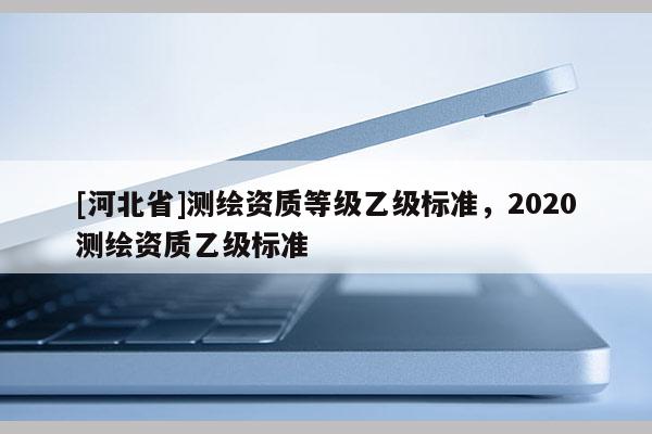 [河北省]測繪資質(zhì)等級乙級標準，2020測繪資質(zhì)乙級標準