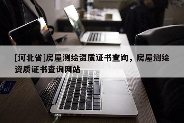 [河北省]房屋測(cè)繪資質(zhì)證書查詢，房屋測(cè)繪資質(zhì)證書查詢網(wǎng)站