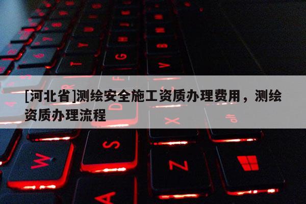 [河北省]測(cè)繪安全施工資質(zhì)辦理費(fèi)用，測(cè)繪資質(zhì)辦理流程
