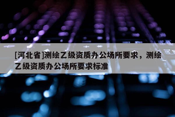 [河北省]測繪乙級資質(zhì)辦公場所要求，測繪乙級資質(zhì)辦公場所要求標準