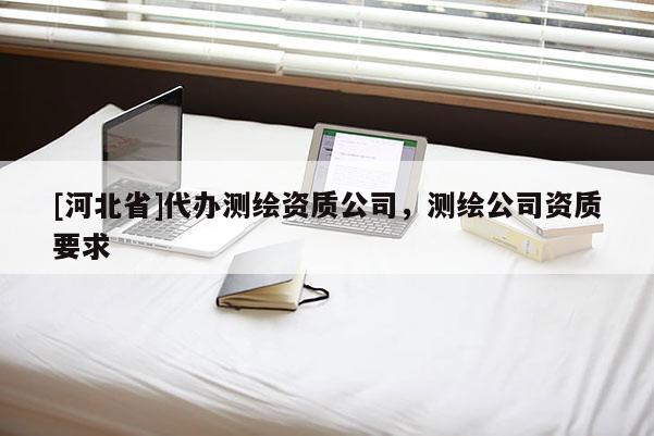 [河北省]代辦測繪資質(zhì)公司，測繪公司資質(zhì)要求