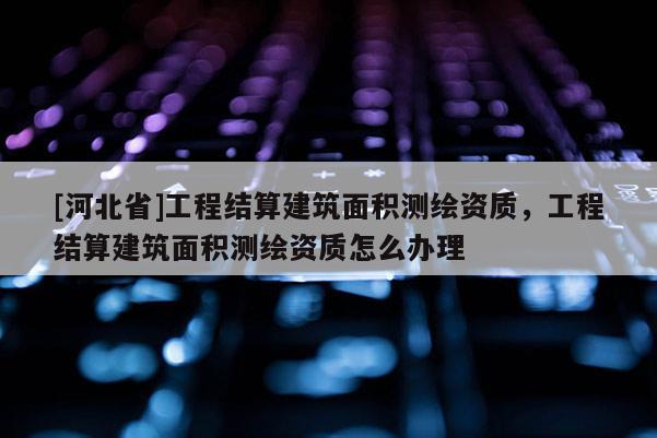 [河北省]工程結(jié)算建筑面積測繪資質(zhì)，工程結(jié)算建筑面積測繪資質(zhì)怎么辦理