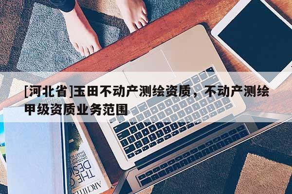 [河北省]玉田不動產(chǎn)測繪資質(zhì)，不動產(chǎn)測繪甲級資質(zhì)業(yè)務(wù)范圍