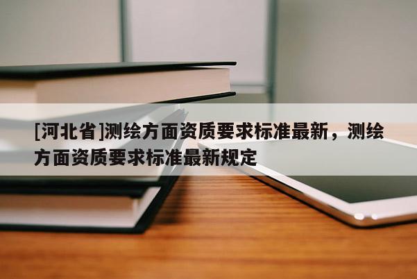 [河北省]測繪方面資質(zhì)要求標(biāo)準(zhǔn)最新，測繪方面資質(zhì)要求標(biāo)準(zhǔn)最新規(guī)定