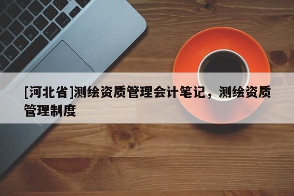 [河北省]測繪資質(zhì)管理會計(jì)筆記，測繪資質(zhì)管理制度