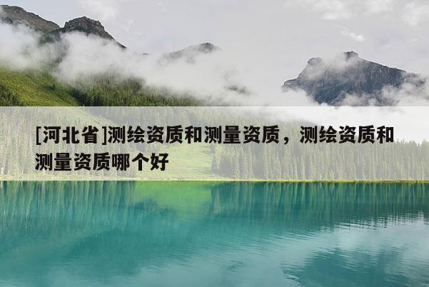 [河北省]測(cè)繪資質(zhì)和測(cè)量資質(zhì)，測(cè)繪資質(zhì)和測(cè)量資質(zhì)哪個(gè)好