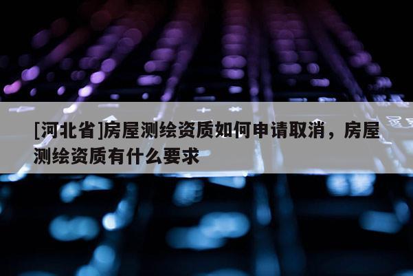 [河北省]房屋測(cè)繪資質(zhì)如何申請(qǐng)取消，房屋測(cè)繪資質(zhì)有什么要求