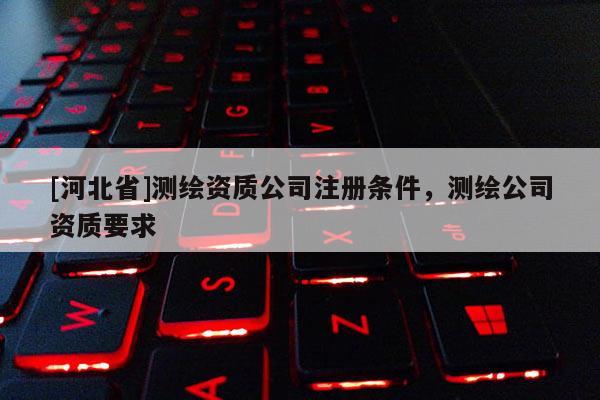 [河北省]測(cè)繪資質(zhì)公司注冊(cè)條件，測(cè)繪公司資質(zhì)要求