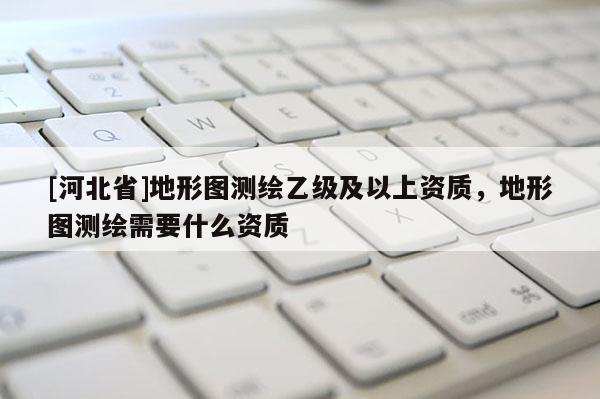 [河北省]地形圖測繪乙級及以上資質(zhì)，地形圖測繪需要什么資質(zhì)