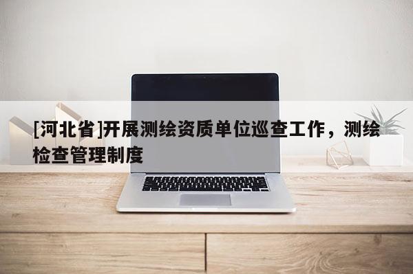[河北省]開展測繪資質(zhì)單位巡查工作，測繪檢查管理制度