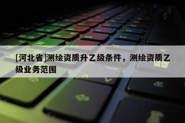 [河北省]測(cè)繪資質(zhì)升乙級(jí)條件，測(cè)繪資質(zhì)乙級(jí)業(yè)務(wù)范圍