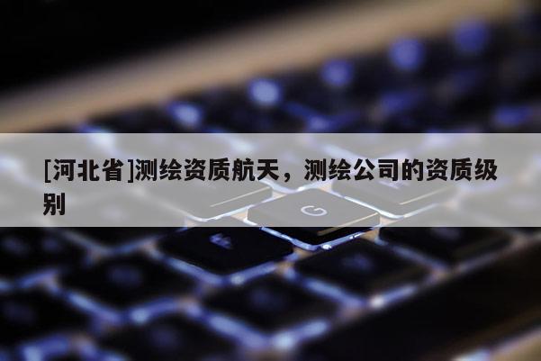 [河北省]測繪資質航天，測繪公司的資質級別