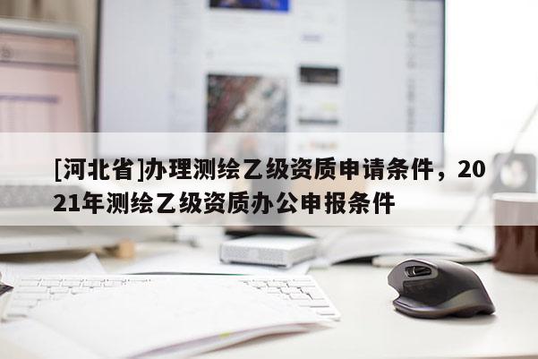 [河北省]辦理測繪乙級資質(zhì)申請條件，2021年測繪乙級資質(zhì)辦公申報條件