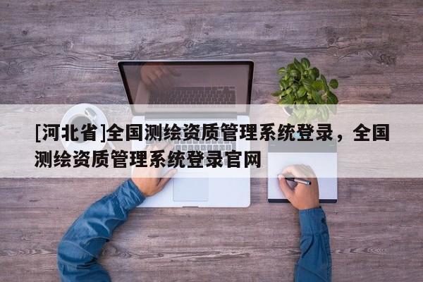 [河北省]全國(guó)測(cè)繪資質(zhì)管理系統(tǒng)登錄，全國(guó)測(cè)繪資質(zhì)管理系統(tǒng)登錄官網(wǎng)