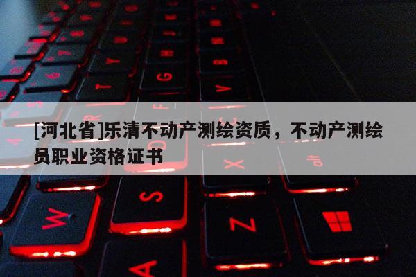 [河北省]樂清不動產(chǎn)測繪資質(zhì)，不動產(chǎn)測繪員職業(yè)資格證書
