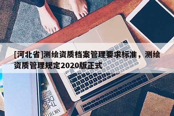 [河北省]測繪資質(zhì)檔案管理要求標準，測繪資質(zhì)管理規(guī)定2020版正式