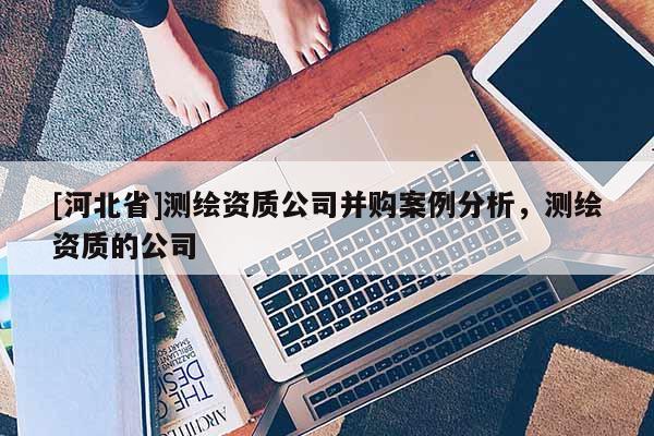 [河北省]測(cè)繪資質(zhì)公司并購(gòu)案例分析，測(cè)繪資質(zhì)的公司