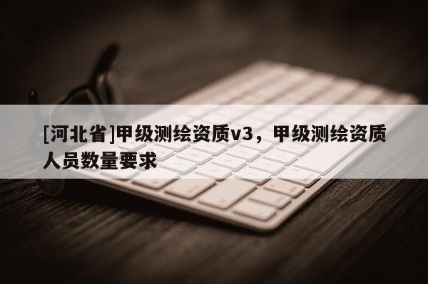 [河北省]甲級測繪資質(zhì)v3，甲級測繪資質(zhì)人員數(shù)量要求