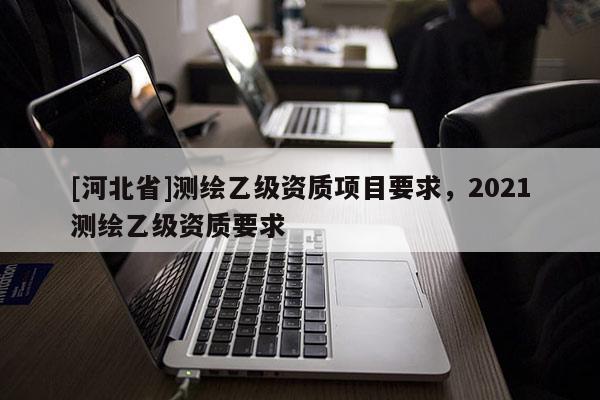 [河北省]測(cè)繪乙級(jí)資質(zhì)項(xiàng)目要求，2021測(cè)繪乙級(jí)資質(zhì)要求