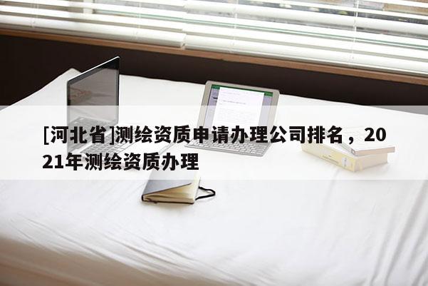 [河北省]測繪資質(zhì)申請辦理公司排名，2021年測繪資質(zhì)辦理