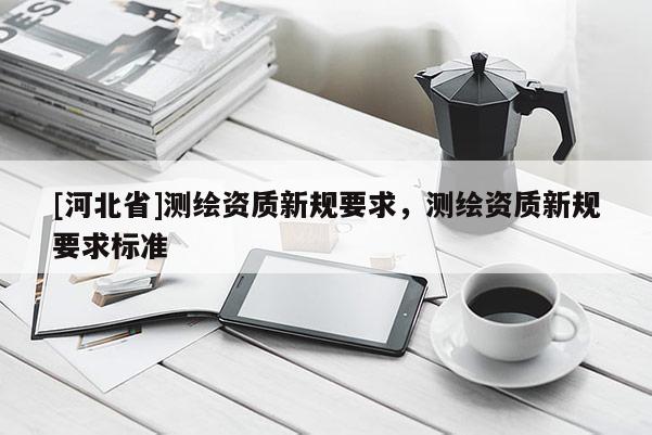 [河北省]測繪資質(zhì)新規(guī)要求，測繪資質(zhì)新規(guī)要求標準