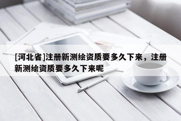 [河北省]注冊新測繪資質(zhì)要多久下來，注冊新測繪資質(zhì)要多久下來呢