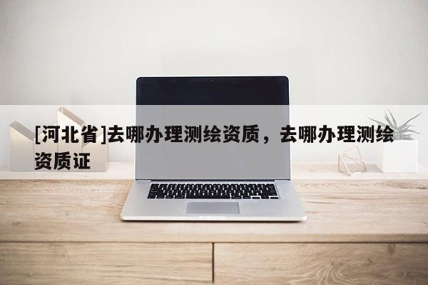 [河北省]去哪辦理測繪資質(zhì)，去哪辦理測繪資質(zhì)證