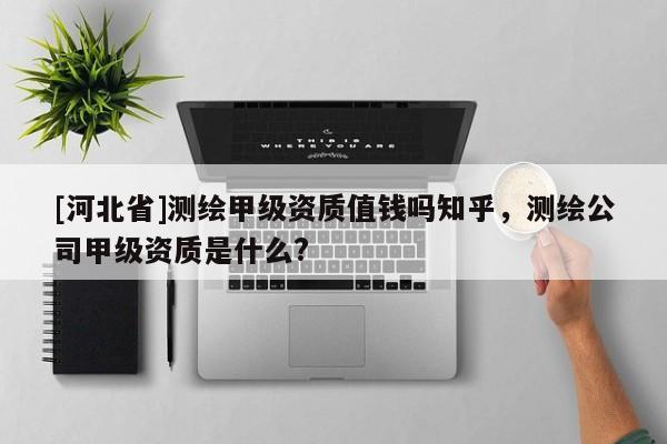 [河北省]測繪甲級資質(zhì)值錢嗎知乎，測繪公司甲級資質(zhì)是什么?
