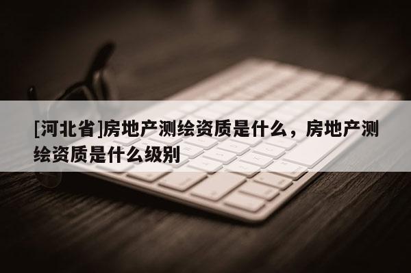 [河北省]房地產測繪資質是什么，房地產測繪資質是什么級別