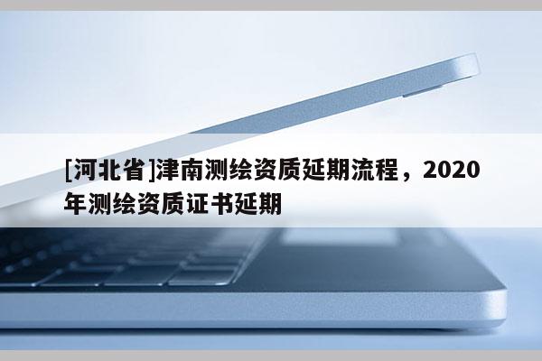 [河北省]津南測(cè)繪資質(zhì)延期流程，2020年測(cè)繪資質(zhì)證書延期