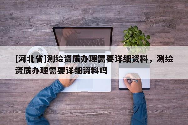 [河北省]測繪資質(zhì)辦理需要詳細資料，測繪資質(zhì)辦理需要詳細資料嗎