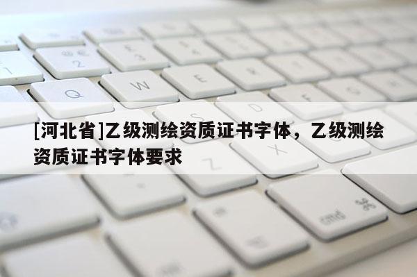 [河北省]乙級測繪資質(zhì)證書字體，乙級測繪資質(zhì)證書字體要求