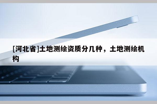[河北省]土地測(cè)繪資質(zhì)分幾種，土地測(cè)繪機(jī)構(gòu)
