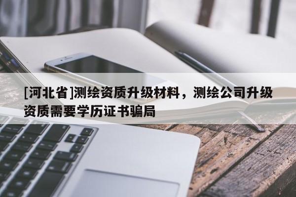 [河北省]測繪資質(zhì)升級材料，測繪公司升級資質(zhì)需要學(xué)歷證書騙局