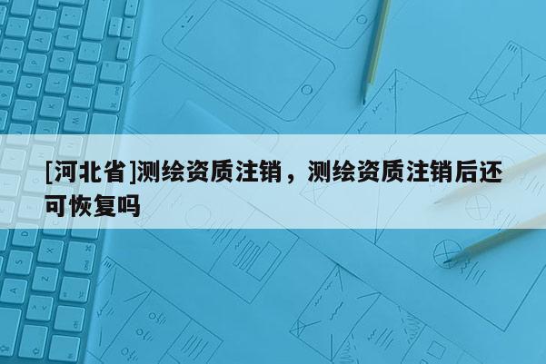 [河北省]測(cè)繪資質(zhì)注銷，測(cè)繪資質(zhì)注銷后還可恢復(fù)嗎