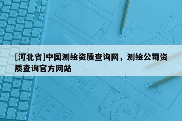 [河北省]中國(guó)測(cè)繪資質(zhì)查詢網(wǎng)，測(cè)繪公司資質(zhì)查詢官方網(wǎng)站