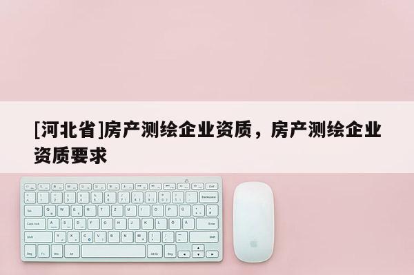 [河北省]房產(chǎn)測(cè)繪企業(yè)資質(zhì)，房產(chǎn)測(cè)繪企業(yè)資質(zhì)要求