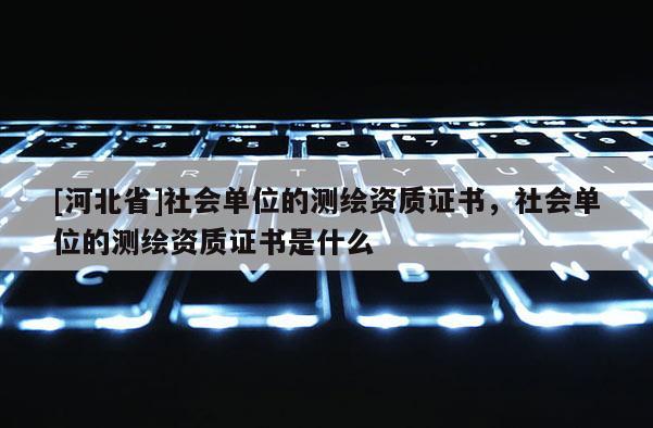 [河北省]社會單位的測繪資質(zhì)證書，社會單位的測繪資質(zhì)證書是什么