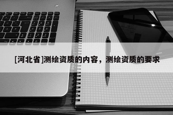 [河北省]測(cè)繪資質(zhì)的內(nèi)容，測(cè)繪資質(zhì)的要求