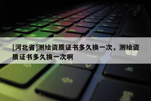 [河北省]測繪資質(zhì)證書多久換一次，測繪資質(zhì)證書多久換一次啊