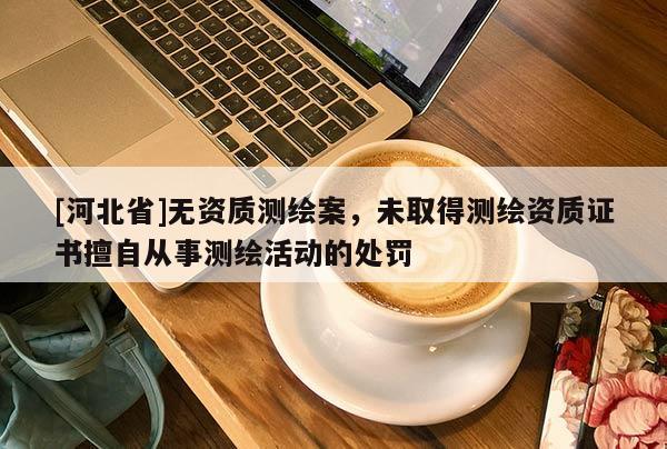 [河北省]無(wú)資質(zhì)測(cè)繪案，未取得測(cè)繪資質(zhì)證書擅自從事測(cè)繪活動(dòng)的處罰