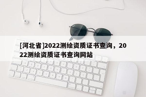 [河北省]2022測(cè)繪資質(zhì)證書查詢，2022測(cè)繪資質(zhì)證書查詢網(wǎng)站